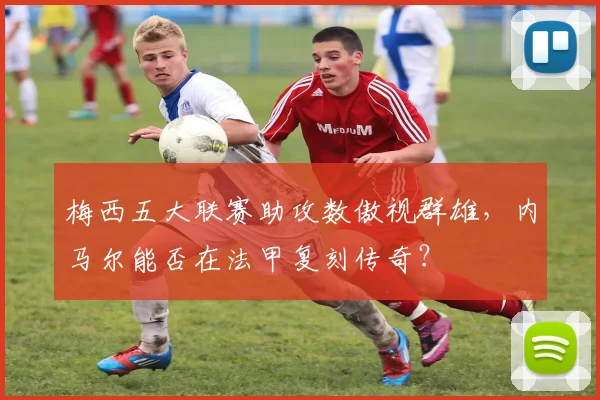 梅西五大联赛助攻数傲视群雄，内马尔能否在法甲复刻传奇？