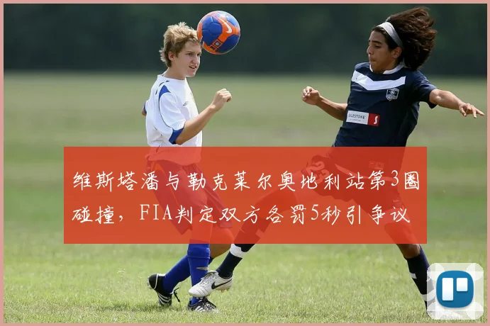 维斯塔潘与勒克莱尔奥地利站第3圈碰撞,FIA判定双方各罚5秒引争议