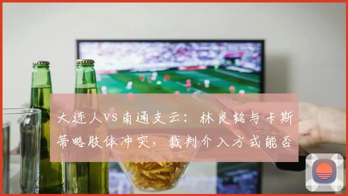 大连人vs南通支云:林良铭与卡斯蒂略肢体冲突,裁判介入方式能否成为中超执法规范模板