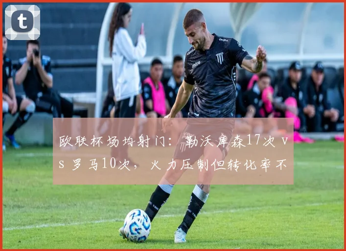 欧联杯场均射门:勒沃库森17次 vs 罗马10次,火力压制但转化率不足