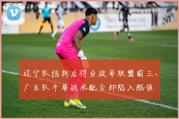 辽宁队挡拆后得分效率联盟前三,广东队牛角战术配合却陷入瓶颈