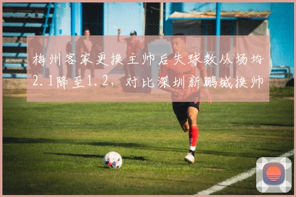 梅州客家更换主帅后失球数从场均2.1降至1.2，对比深圳新鹏城换帅后防守依旧漏人