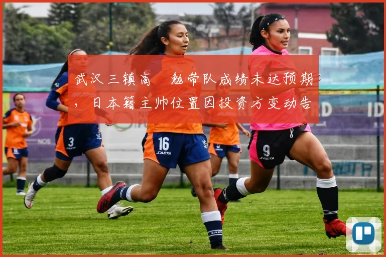 武汉三镇高畠勉带队成绩未达预期,日本籍主帅位置因投资方变动告急