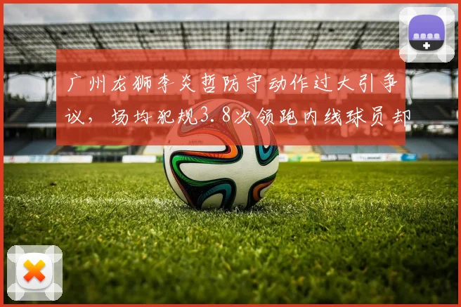 广州龙狮李炎哲防守动作过大引争议,场均犯规3.8次领跑内线球员却少被吹罚停赛