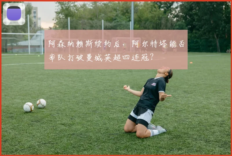 阿森纳赖斯续约后,阿尔特塔能否率队打破曼城英超四连冠?