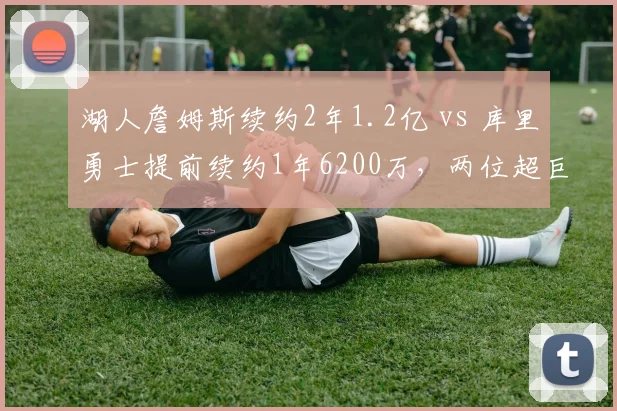 湖人詹姆斯续约2年1.2亿 vs 库里勇士提前续约1年6200万,两位超巨巅峰末期薪资对比