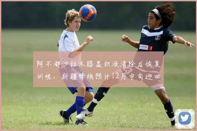 阿不都沙拉木膝盖积液清除后恢复训练,新疆锋线预计12月中旬迎回核心