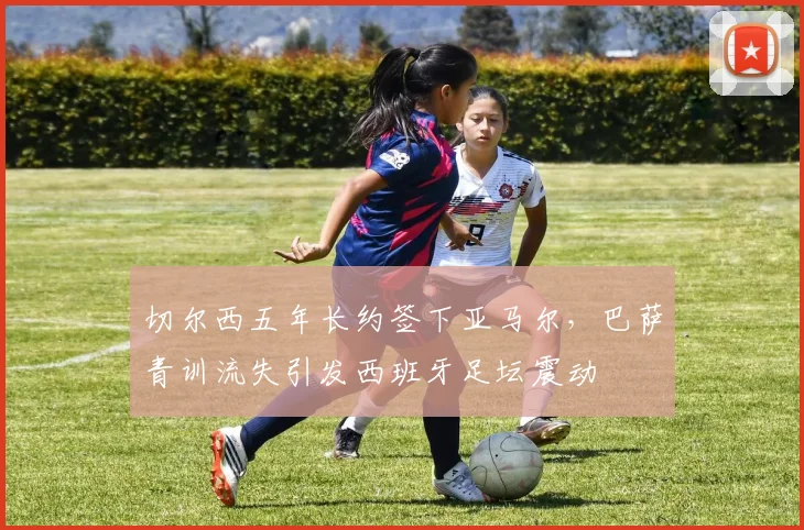 切尔西五年长约签下亚马尔,巴萨青训流失引发西班牙足坛震动