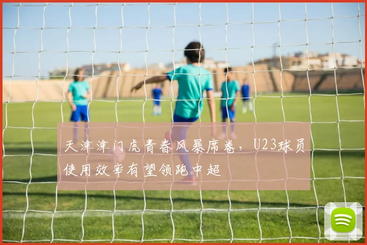 天津津门虎青春风暴席卷,U23球员使用效率有望领跑中超