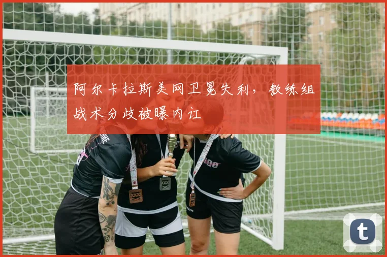 阿尔卡拉斯美网卫冕失利，教练组战术分歧被曝内讧